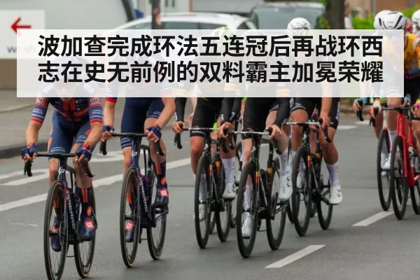 波加查完成环法五连冠后再战环西志在史无前例的双料霸主加冕荣耀