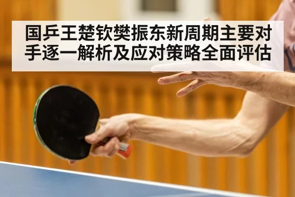 国乒王楚钦樊振东新周期主要对手逐一解析及应对策略全面评估