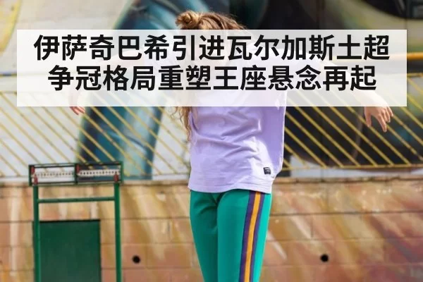 伊萨奇巴希引进瓦尔加斯土超争冠格局重塑王座悬念再起