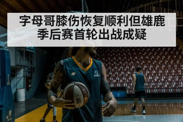 字母哥膝伤恢复顺利但雄鹿季后赛首轮出战成疑