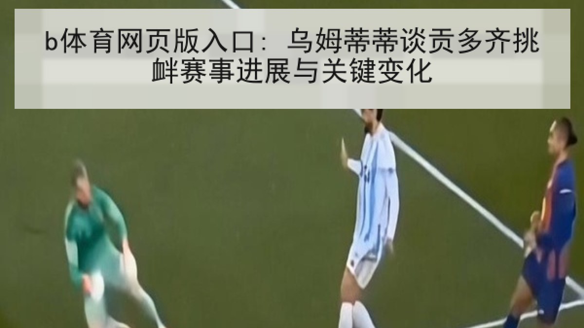 b体育网页版入口: 乌姆蒂蒂谈贡多齐挑衅赛事进展与关键变化