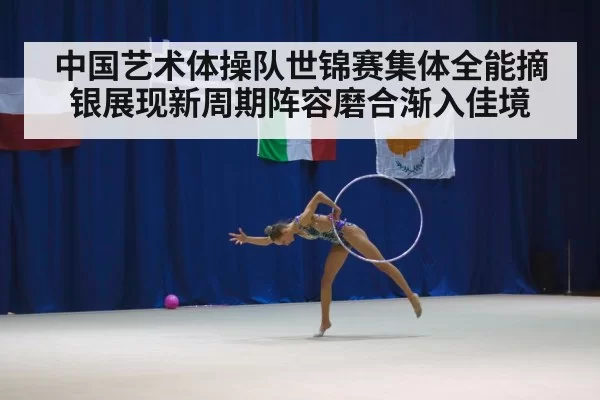 中国艺术体操队世锦赛集体全能摘银展现新周期阵容磨合渐入佳境