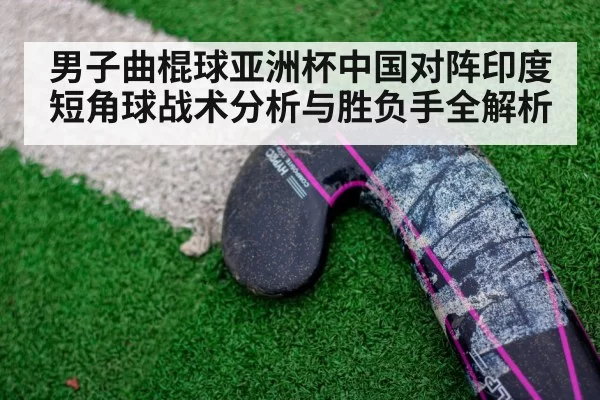男子曲棍球亚洲杯中国对阵印度短角球战术分析与胜负手全解析